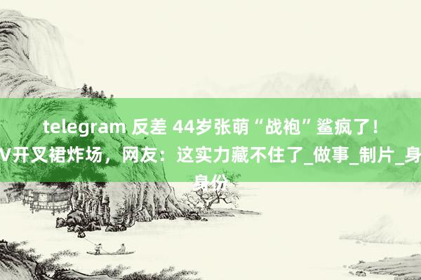 telegram 反差 44岁张萌“战袍”鲨疯了！深V开叉裙炸场，网友：这实力藏不住了_做事_制片_身份