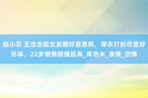 赵小贝 王念念聪女友晒好意思照，穿衣打扮尽显好形体，22岁懒懒颜值超高_库洛米_表情_恋情