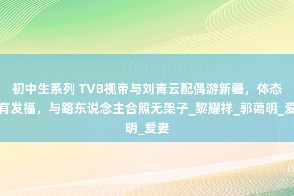 初中生系列 TVB视帝与刘青云配偶游新疆，体态略有发福，与路东说念主合照无架子_黎耀祥_郭蔼明_爱妻