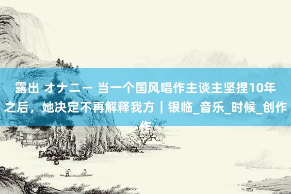 露出 オナニー 当一个国风唱作主谈主坚捏10年之后，她决定不再解释我方｜银临_音乐_时候_创作