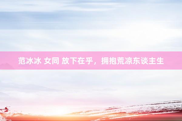 范冰冰 女同 放下在乎，拥抱荒凉东谈主生