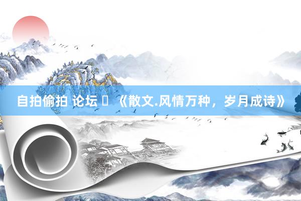 自拍偷拍 论坛 ​《散文.风情万种，岁月成诗》