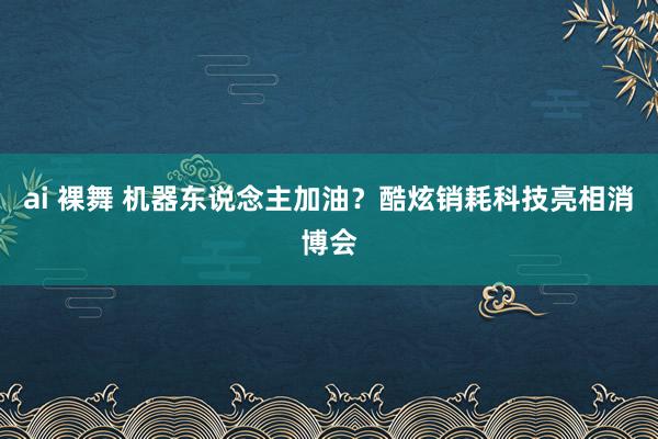 ai 裸舞 机器东说念主加油？酷炫销耗科技亮相消博会