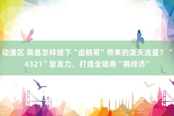 动漫区 荣昌怎样接下“卤鹅哥”带来的泼天流量？“4321”皆发力，打造全链条“鹅经济”