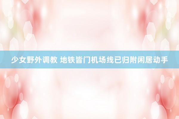 少女野外调教 地铁皆门机场线已归附闲居动手