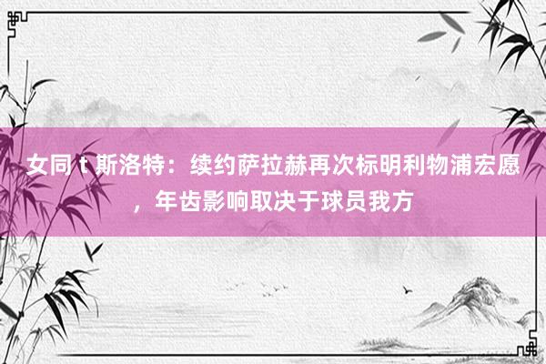 女同 t 斯洛特：续约萨拉赫再次标明利物浦宏愿，年齿影响取决于球员我方