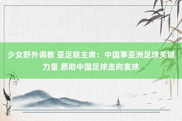 少女野外调教 亚足联主席：中国事亚洲足球关键力量 愿助中国足球走向寰球