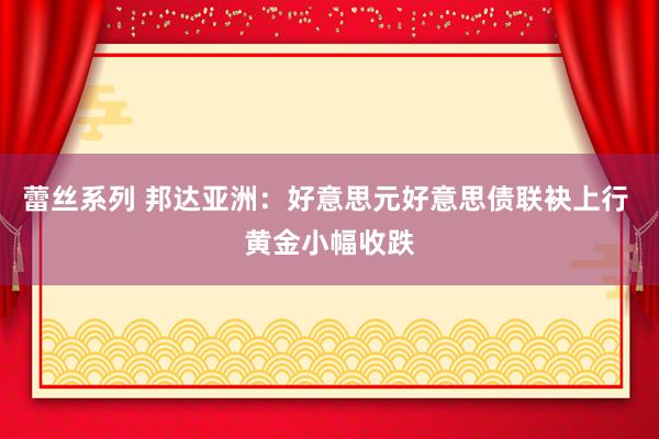 蕾丝系列 邦达亚洲：好意思元好意思债联袂上行 黄金小幅收跌