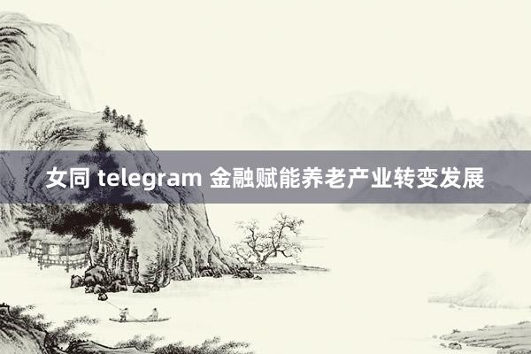 女同 telegram 金融赋能养老产业转变发展