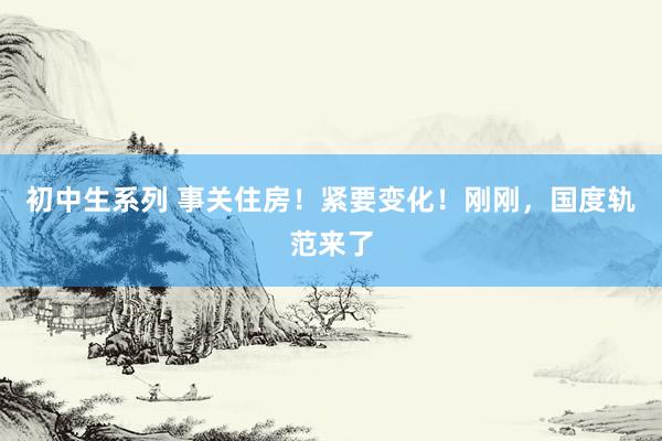 初中生系列 事关住房！紧要变化！刚刚，国度轨范来了