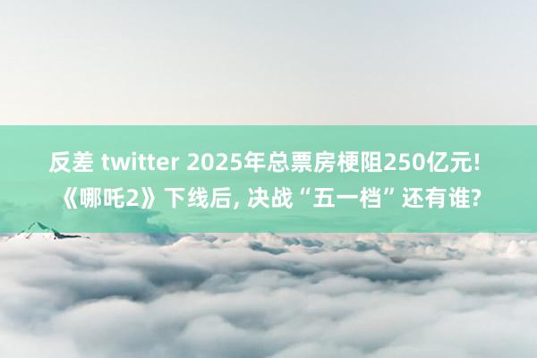 反差 twitter 2025年总票房梗阻250亿元! 《哪吒2》下线后， 决战“五一档”还有谁?