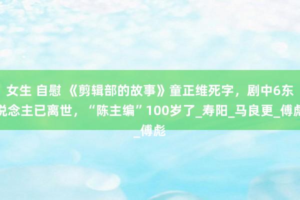 女生 自慰 《剪辑部的故事》童正维死字，剧中6东说念主已离世，“陈主编”100岁了_寿阳_马良更_傅彪