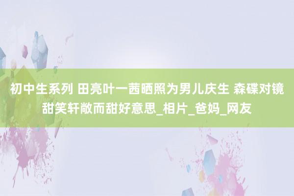 初中生系列 田亮叶一茜晒照为男儿庆生 森碟对镜甜笑轩敞而甜好意思_相片_爸妈_网友