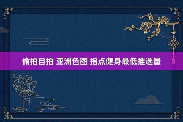 偷拍自拍 亚洲色图 指点健身最低推选量