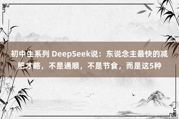 初中生系列 DeepSeek说：东说念主最快的减肥才略，不是通顺，不是节食，而是这5种