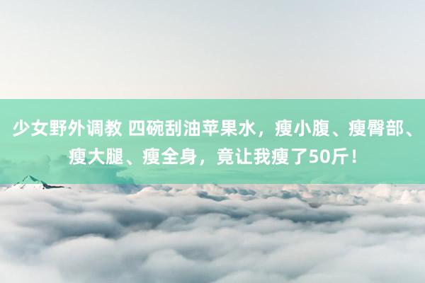 少女野外调教 四碗刮油苹果水，瘦小腹、瘦臀部、瘦大腿、瘦全身，竟让我瘦了50斤！