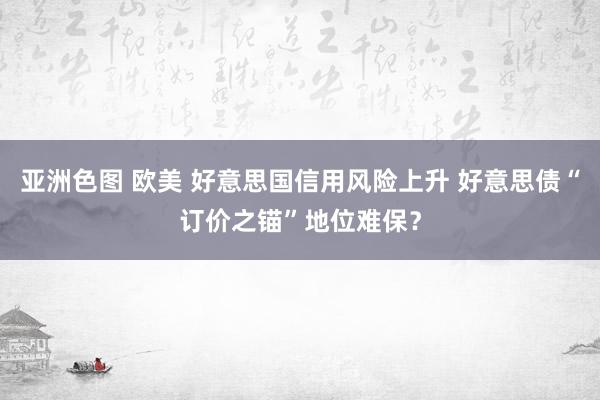 亚洲色图 欧美 好意思国信用风险上升 好意思债“订价之锚”地位难保？
