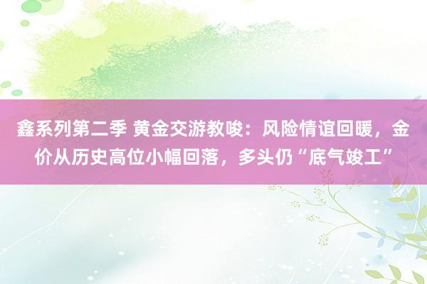 鑫系列第二季 黄金交游教唆：风险情谊回暖，金价从历史高位小幅回落，多头仍“底气竣工”