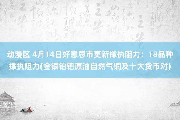 动漫区 4月14日好意思市更新撑执阻力：18品种撑执阻力(金银铂钯原油自然气铜及十大货币对)
