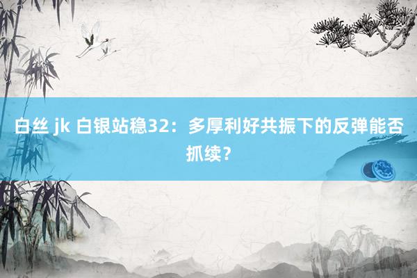 白丝 jk 白银站稳32：多厚利好共振下的反弹能否抓续？