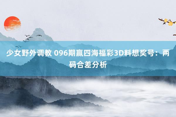 少女野外调教 096期赢四海福彩3D料想奖号：两码合差分析