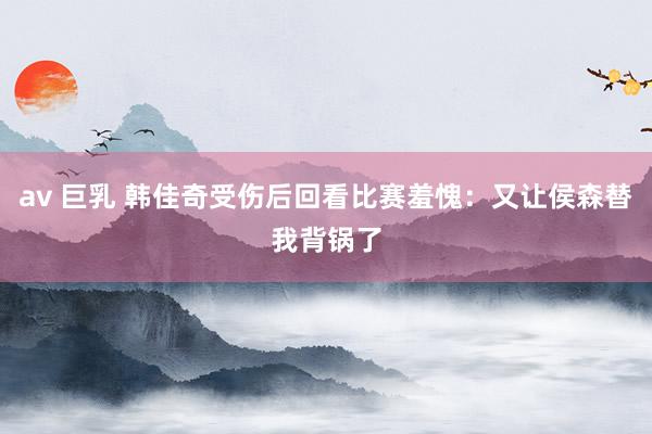 av 巨乳 韩佳奇受伤后回看比赛羞愧：又让侯森替我背锅了