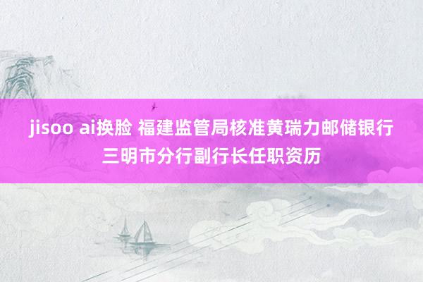 jisoo ai换脸 福建监管局核准黄瑞力邮储银行三明市分行副行长任职资历