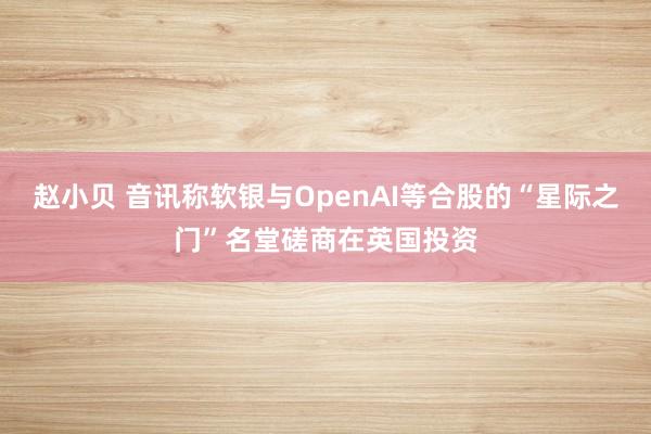 赵小贝 音讯称软银与OpenAI等合股的“星际之门”名堂磋商在英国投资