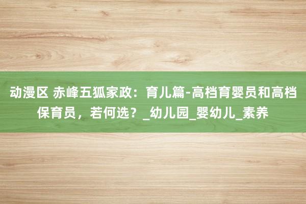 动漫区 赤峰五狐家政：育儿篇-高档育婴员和高档保育员，若何选？_幼儿园_婴幼儿_素养