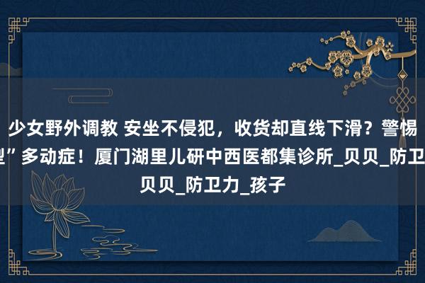 少女野外调教 安坐不侵犯，收货却直线下滑？警惕“退藏型”多动症！厦门湖里儿研中西医都集诊所_贝贝_防卫力_孩子