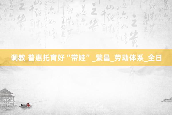 调教 普惠托育好“带娃”_繁昌_劳动体系_全日