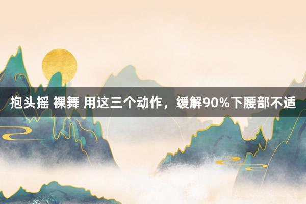 抱头摇 裸舞 用这三个动作，缓解90%下腰部不适