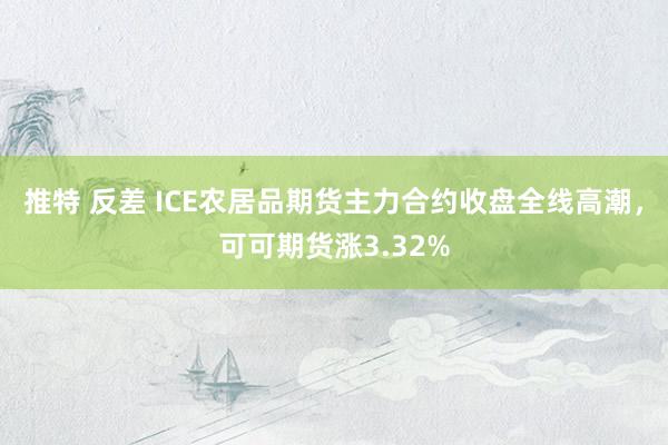 推特 反差 ICE农居品期货主力合约收盘全线高潮，可可期货涨3.32%