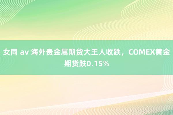 女同 av 海外贵金属期货大王人收跌，COMEX黄金期货跌0.15%