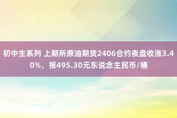 初中生系列 上期所原油期货2406合约夜盘收涨3.40%，报495.30元东说念主民币/桶