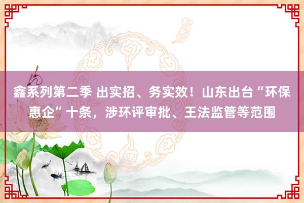 鑫系列第二季 出实招、务实效！山东出台“环保惠企”十条，涉环评审批、王法监管等范围
