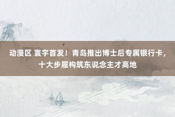 动漫区 寰宇首发！青岛推出博士后专属银行卡，十大步履构筑东说念主才高地