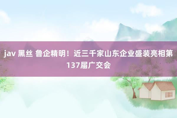 jav 黑丝 鲁企精明！近三千家山东企业盛装亮相第137届广交会