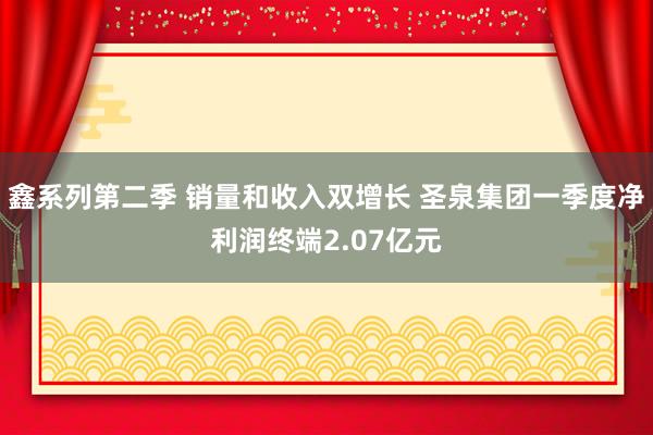 鑫系列第二季 销量和收入双增长 圣泉集团一季度净利润终端2.07亿元