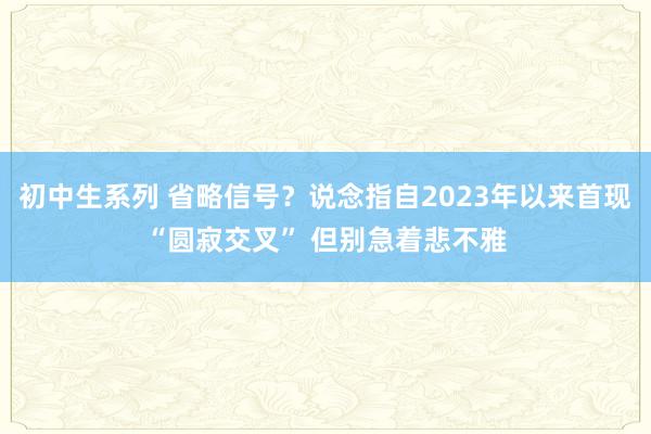 初中生系列 省略信号？说念指自2023年以来首现“圆寂交叉” 但别急着悲不雅