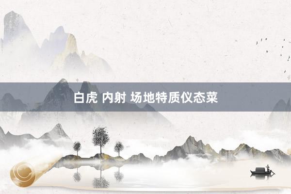 白虎 内射 场地特质仪态菜