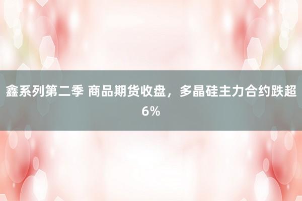 鑫系列第二季 商品期货收盘，多晶硅主力合约跌超6%