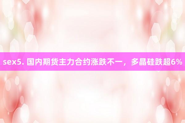 sex5. 国内期货主力合约涨跌不一，多晶硅跌超6%