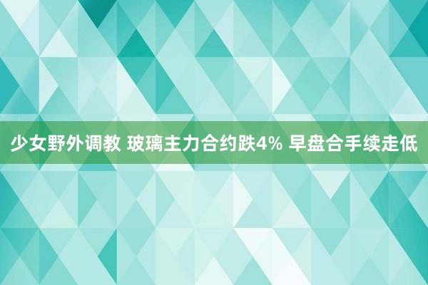 少女野外调教 玻璃主力合约跌4% 早盘合手续走低