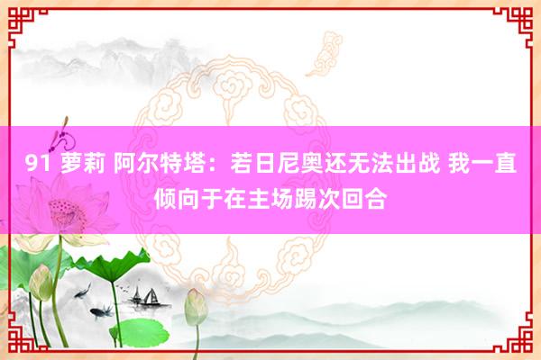 91 萝莉 阿尔特塔：若日尼奥还无法出战 我一直倾向于在主场踢次回合