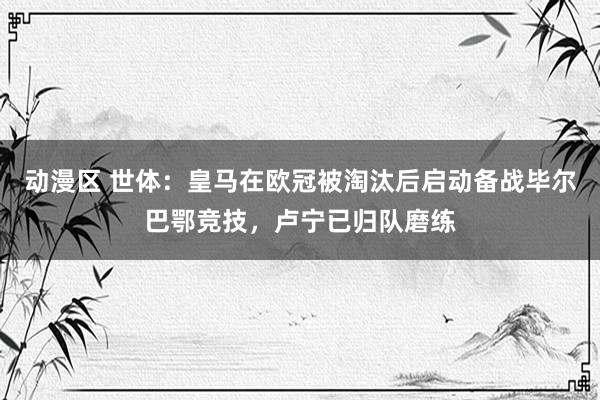 动漫区 世体：皇马在欧冠被淘汰后启动备战毕尔巴鄂竞技，卢宁已归队磨练