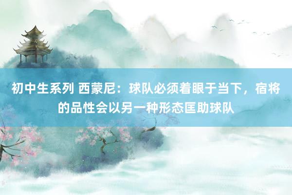 初中生系列 西蒙尼：球队必须着眼于当下，宿将的品性会以另一种形态匡助球队