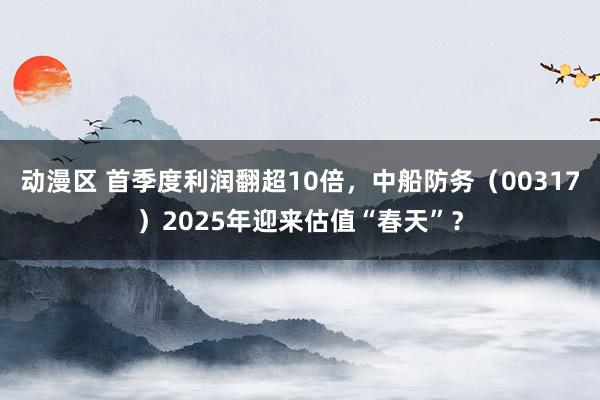 动漫区 首季度利润翻超10倍，中船防务（00317）2025年迎来估值“春天”？