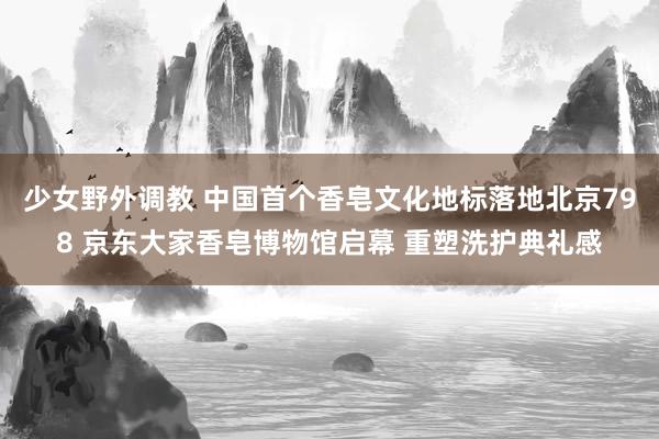 少女野外调教 中国首个香皂文化地标落地北京798 京东大家香皂博物馆启幕 重塑洗护典礼感