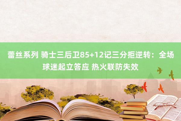 蕾丝系列 骑士三后卫85+12记三分拒逆转：全场球迷起立答应 热火联防失效